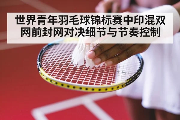 世界青年羽毛球锦标赛中印混双网前封网对决细节与节奏控制