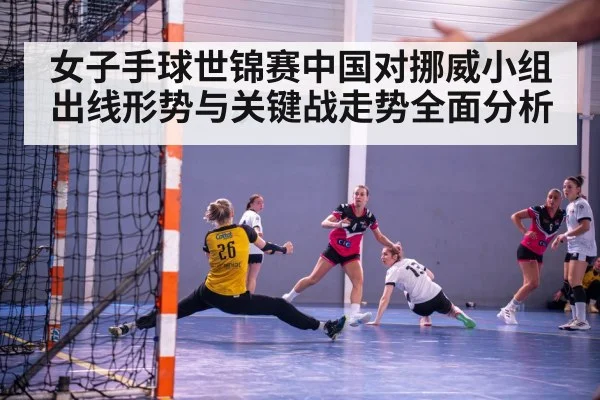 女子手球世锦赛中国对挪威小组出线形势与关键战走势全面分析